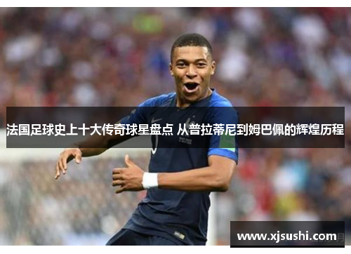 法国足球史上十大传奇球星盘点 从普拉蒂尼到姆巴佩的辉煌历程
