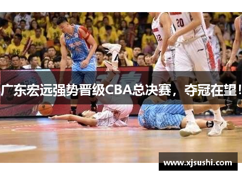 广东宏远强势晋级CBA总决赛，夺冠在望！